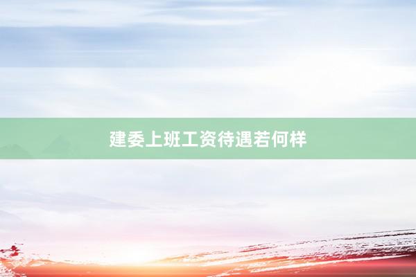 建委上班工资待遇若何样